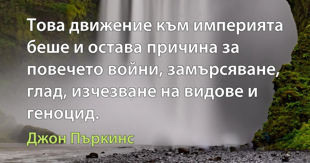 Това движение към империята беше и остава причина за повечето войни, замърсяване, глад, изчезване на видове и геноцид. (Джон Пъркинс)