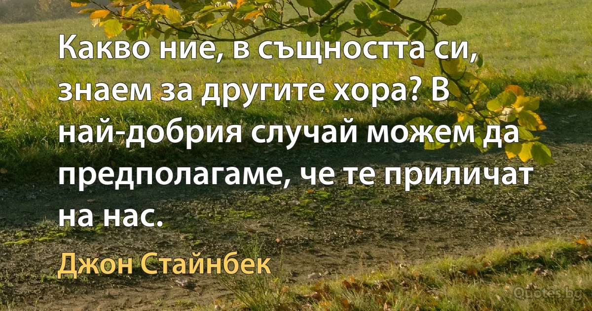 Какво ние, в същността си, знаем за другите хора? В най-добрия случай можем да предполагаме, че те приличат на нас. (Джон Стайнбек)