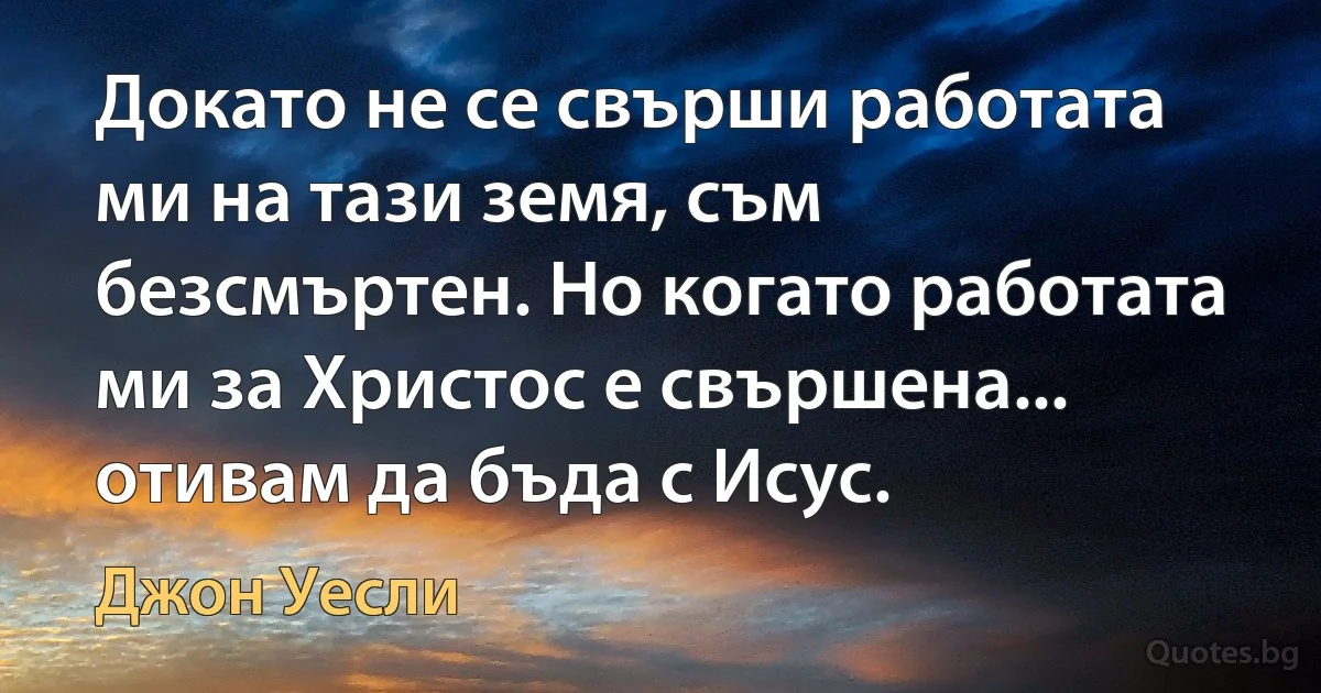 Докато не се свърши работата ми на тази земя, съм безсмъртен. Но когато работата ми за Христос е свършена... отивам да бъда с Исус. (Джон Уесли)