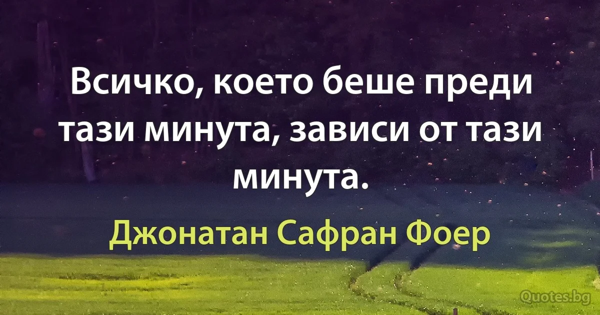 Всичко, което беше преди тази минута, зависи от тази минута. (Джонатан Сафран Фоер)