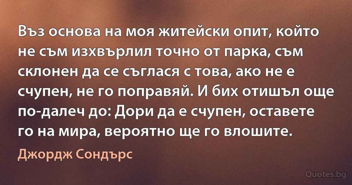 Въз основа на моя житейски опит, който не съм изхвърлил точно от парка, съм склонен да се съглася с това, ако не е счупен, не го поправяй. И бих отишъл още по-далеч до: Дори да е счупен, оставете го на мира, вероятно ще го влошите. (Джордж Сондърс)