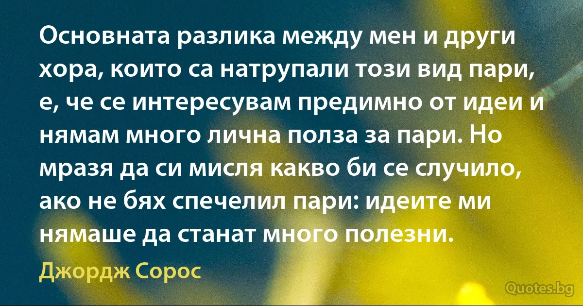 Основната разлика между мен и други хора, които са натрупали този вид пари, е, че се интересувам предимно от идеи и нямам много лична полза за пари. Но мразя да си мисля какво би се случило, ако не бях спечелил пари: идеите ми нямаше да станат много полезни. (Джордж Сорос)