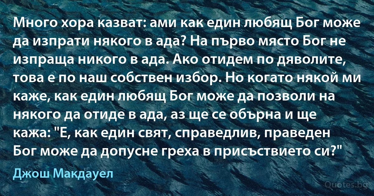 Много хора казват: ами как един любящ Бог може да изпрати някого в ада? На първо място Бог не изпраща никого в ада. Ако отидем по дяволите, това е по наш собствен избор. Но когато някой ми каже, как един любящ Бог може да позволи на някого да отиде в ада, аз ще се обърна и ще кажа: "Е, как един свят, справедлив, праведен Бог може да допусне греха в присъствието си?" (Джош Макдауел)