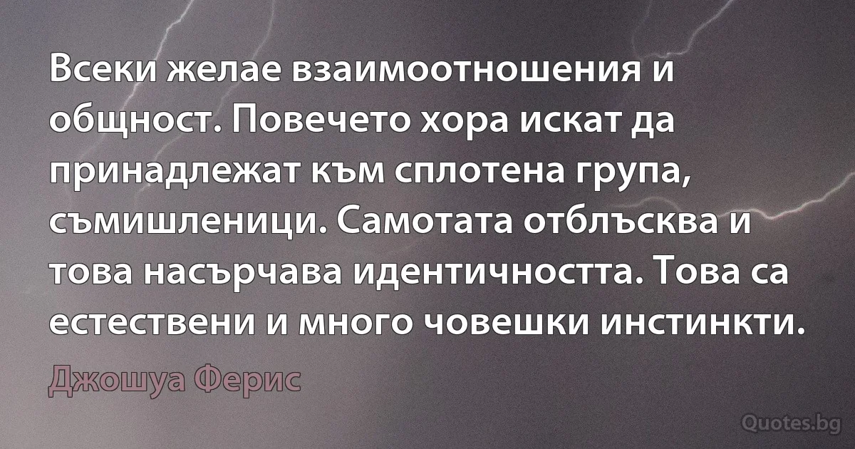 Всеки желае взаимоотношения и общност. Повечето хора искат да принадлежат към сплотена група, съмишленици. Самотата отблъсква и това насърчава идентичността. Това са естествени и много човешки инстинкти. (Джошуа Ферис)