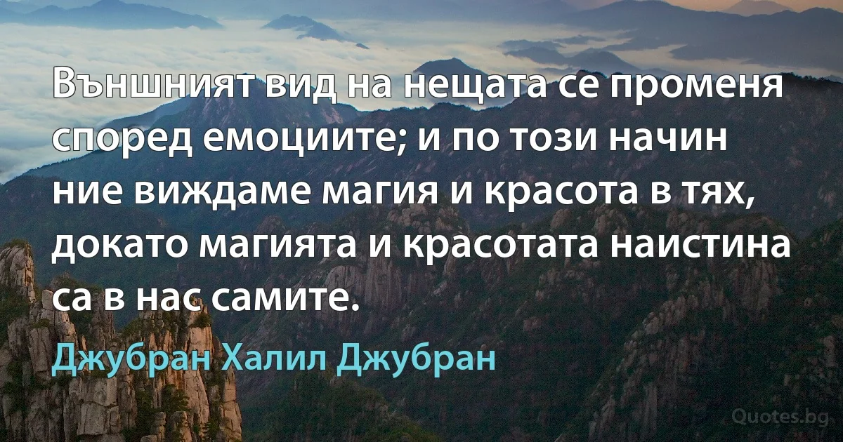 Външният вид на нещата се променя според емоциите; и по този начин ние виждаме магия и красота в тях, докато магията и красотата наистина са в нас самите. (Джубран Халил Джубран)