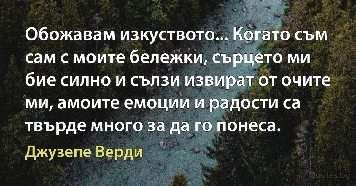 Обожавам изкуството... Когато съм сам с моите бележки, сърцето ми бие силно и сълзи извират от очите ми, амоите емоции и радости са твърде много за да го понеса. (Джузепе Верди)