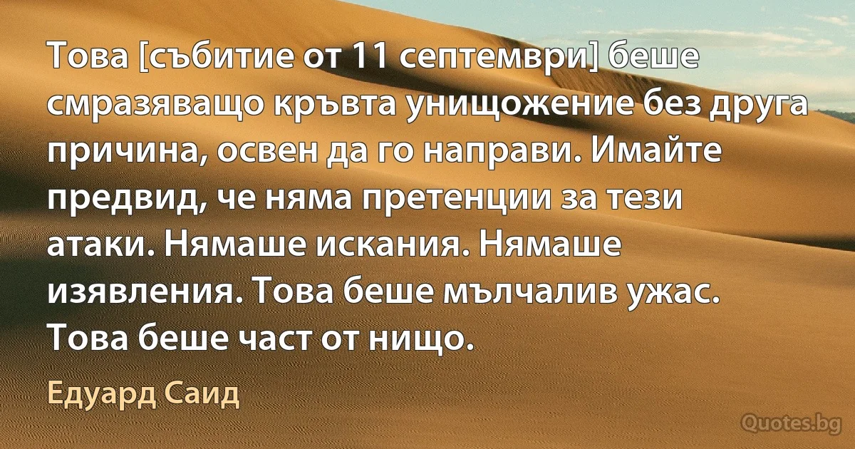 Това [събитие от 11 септември] беше смразяващо кръвта унищожение без друга причина, освен да го направи. Имайте предвид, че няма претенции за тези атаки. Нямаше искания. Нямаше изявления. Това беше мълчалив ужас. Това беше част от нищо. (Едуард Саид)