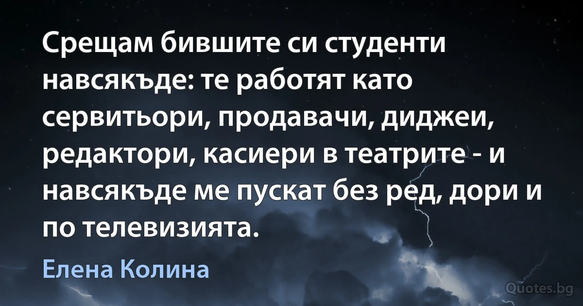 Срещам бившите си студенти навсякъде: те работят като сервитьори, продавачи, диджеи, редактори, касиери в театрите - и навсякъде ме пускат без ред, дори и по телевизията. (Елена Колина)