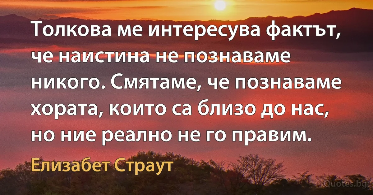 Толкова ме интересува фактът, че наистина не познаваме никого. Смятаме, че познаваме хората, които са близо до нас, но ние реално не го правим. (Елизабет Страут)