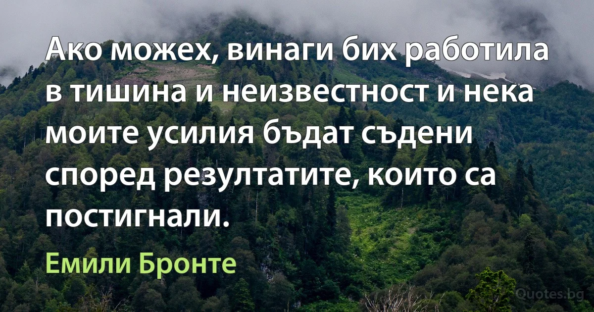 Ако можех, винаги бих работила в тишина и неизвестност и нека моите усилия бъдат съдени според резултатите, които са постигнали. (Емили Бронте)