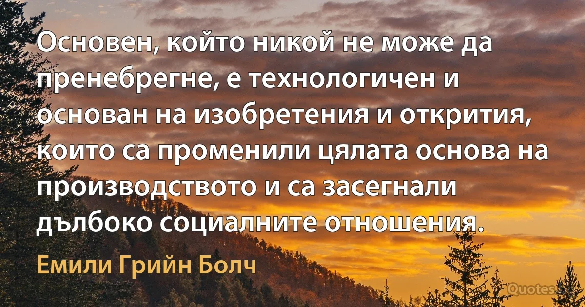 Основен, който никой не може да пренебрегне, е технологичен и основан на изобретения и открития, които са променили цялата основа на производството и са засегнали дълбоко социалните отношения. (Емили Грийн Болч)