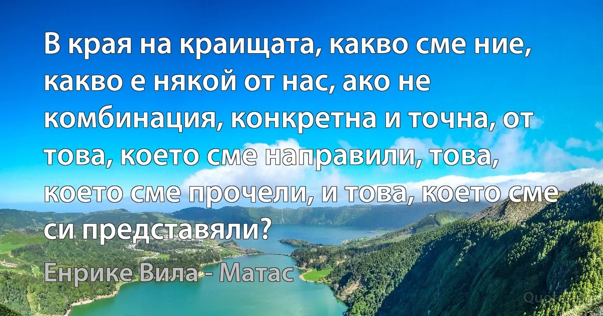 В края на краищата, какво сме ние, какво е някой от нас, ако не комбинация, конкретна и точна, от това, което сме направили, това, което сме прочели, и това, което сме си представяли? (Енрике Вила - Матас)