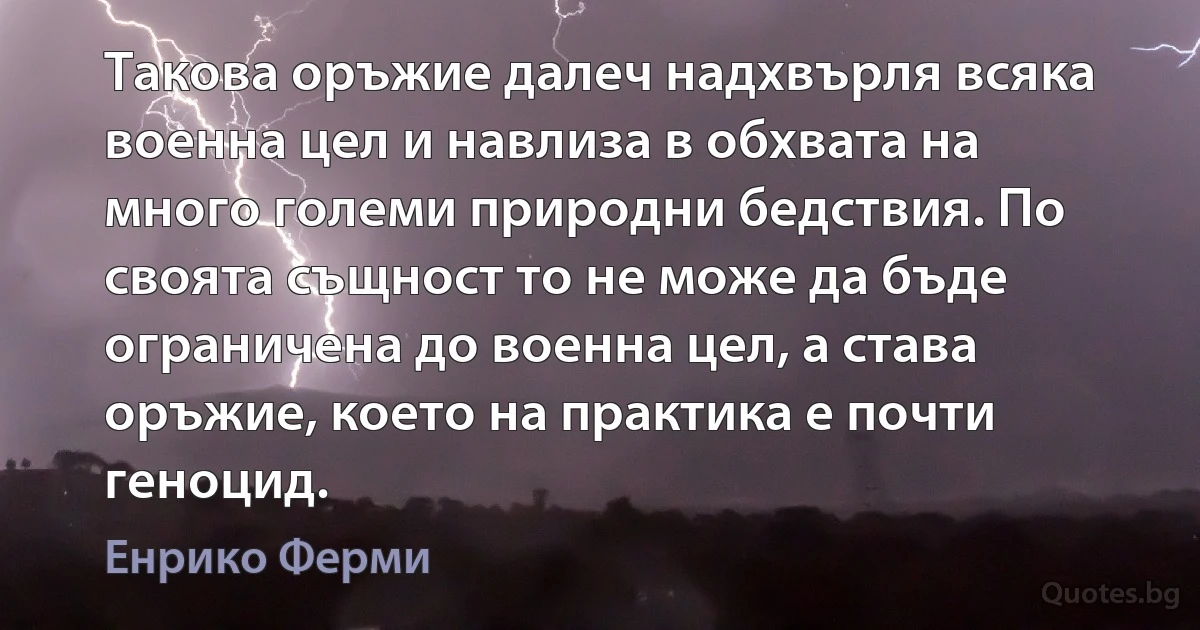 Такова оръжие далеч надхвърля всяка военна цел и навлиза в обхвата на много големи природни бедствия. По своята същност то не може да бъде ограничена до военна цел, а става оръжие, което на практика е почти геноцид. (Енрико Ферми)