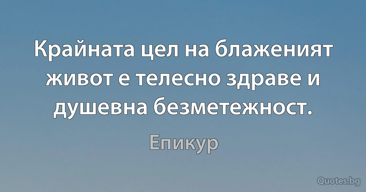 Крайната цел на блаженият живот е телесно здраве и душевна безметежност. (Епикур)