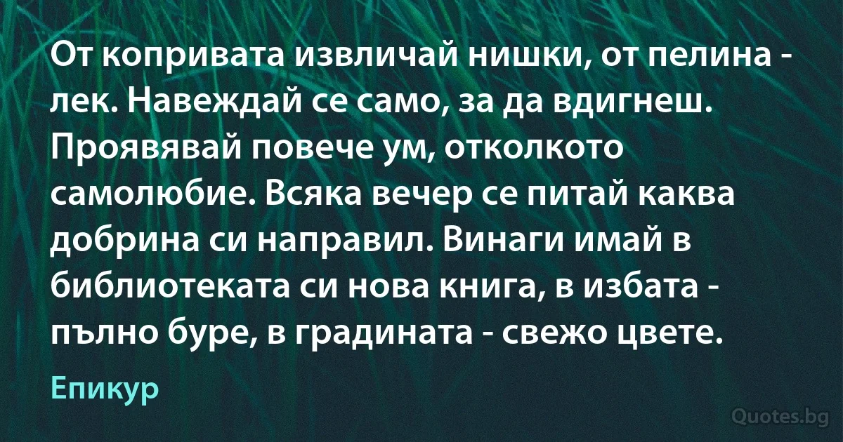 От копривата извличай нишки, от пелина - лек. Навеждай се само, за да вдигнеш. Проявявай повече ум, отколкото самолюбие. Всяка вечер се питай каква добрина си направил. Винаги имай в библиотеката си нова книга, в избата - пълно буре, в градината - свежо цвете. (Епикур)