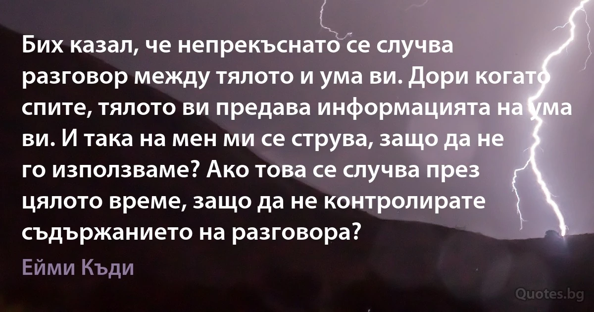 Бих казал, че непрекъснато се случва разговор между тялото и ума ви. Дори когато спите, тялото ви предава информацията на ума ви. И така на мен ми се струва, защо да не го използваме? Ако това се случва през цялото време, защо да не контролирате съдържанието на разговора? (Ейми Къди)