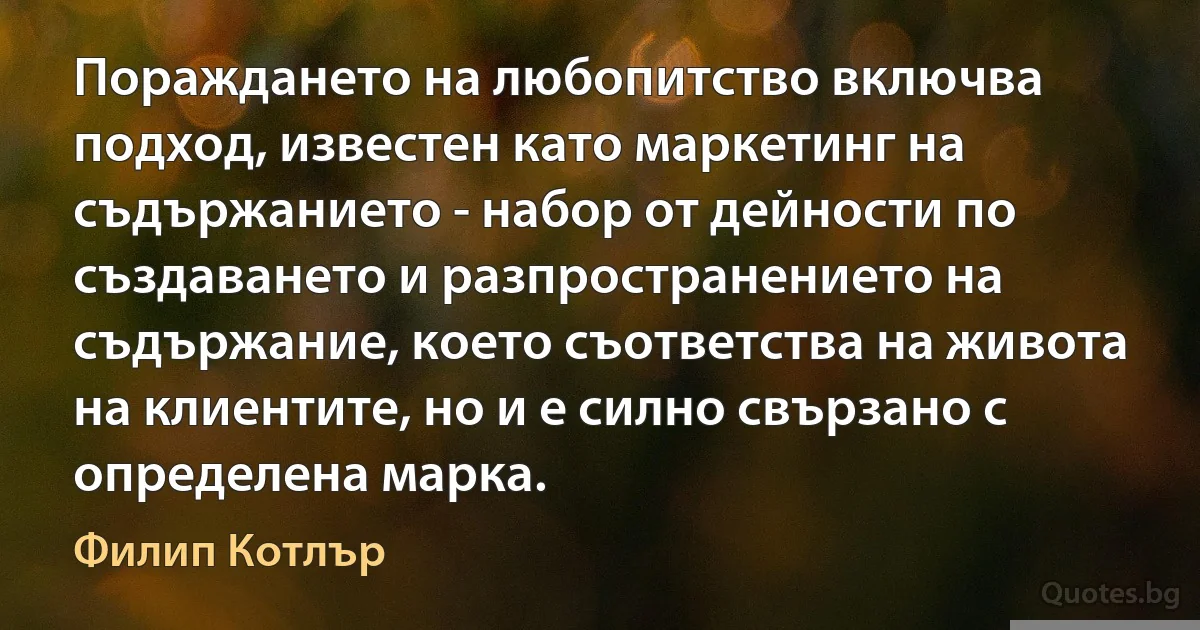 Пораждането на любопитство включва подход, известен като маркетинг на съдържанието - набор от дейности по създаването и разпространението на съдържание, което съответства на живота на клиентите, но и е силно свързано с определена марка. (Филип Котлър)