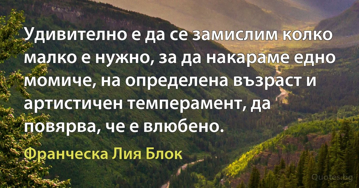 Удивително е да се замислим колко малко е нужно, за да накараме едно момиче, на определена възраст и артистичен темперамент, да повярва, че е влюбено. (Франческа Лия Блок)