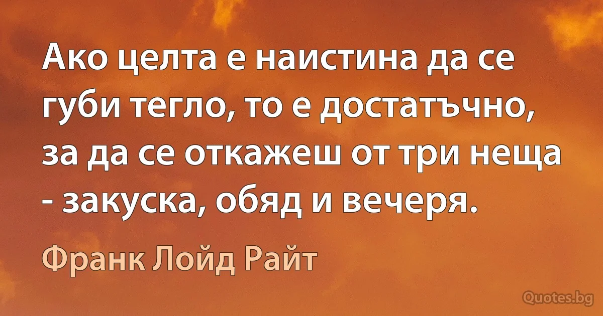 Ако целта е наистина да се губи тегло, то е достатъчно, за да се откажеш от три неща - закуска, обяд и вечеря. (Франк Лойд Райт)