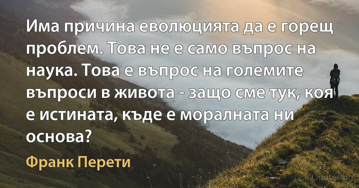 Има причина еволюцията да е горещ проблем. Това не е само въпрос на наука. Това е въпрос на големите въпроси в живота - защо сме тук, коя е истината, къде е моралната ни основа? (Франк Перети)