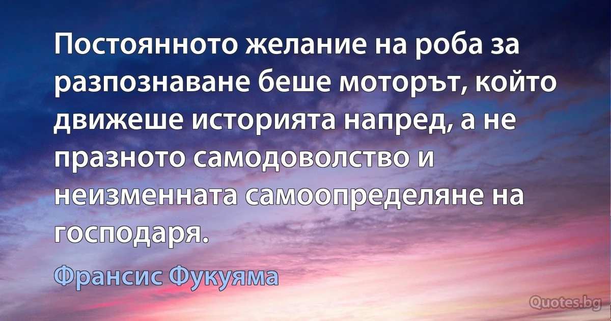 Постоянното желание на роба за разпознаване беше моторът, който движеше историята напред, а не празното самодоволство и неизменната самоопределяне на господаря. (Франсис Фукуяма)