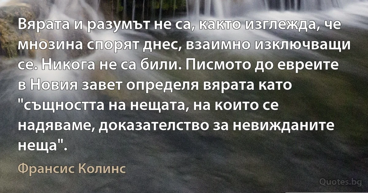 Вярата и разумът не са, както изглежда, че мнозина спорят днес, взаимно изключващи се. Никога не са били. Писмото до евреите в Новия завет определя вярата като "същността на нещата, на които се надяваме, доказателство за невижданите неща". (Франсис Колинс)