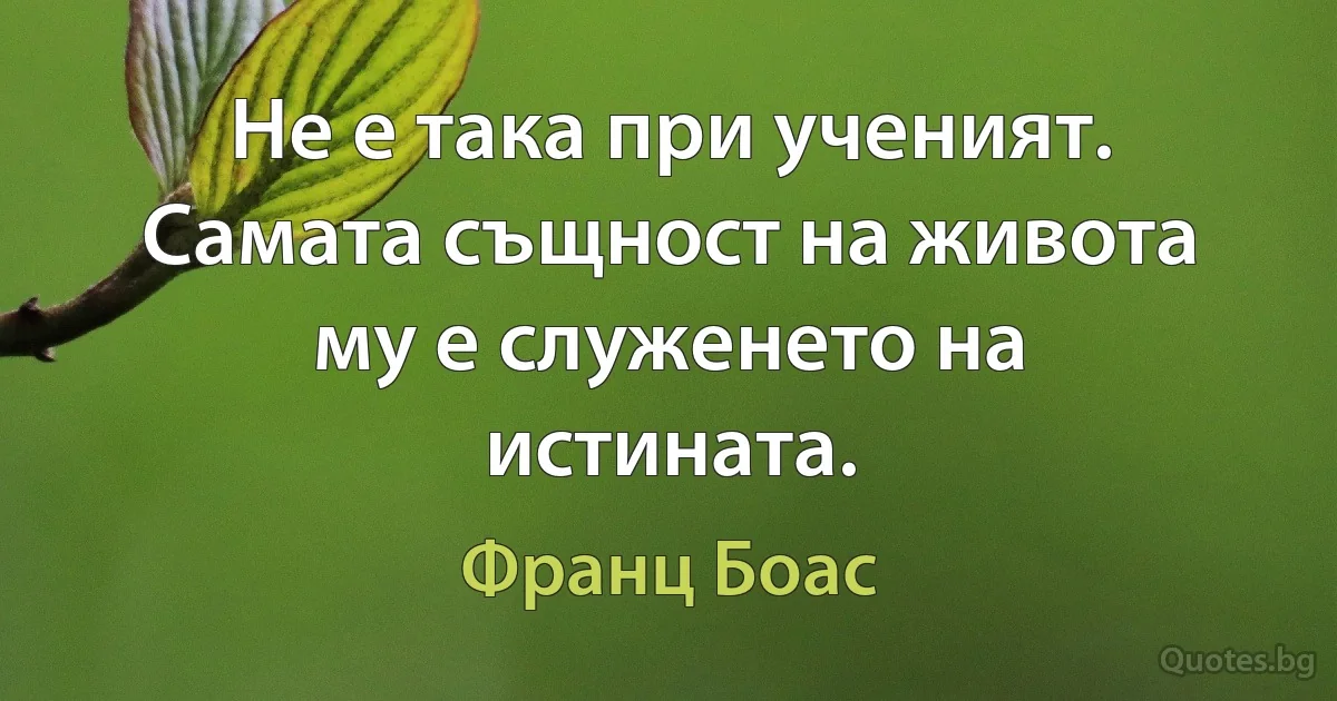 Не е така при ученият. Самата същност на живота му е служенето на истината. (Франц Боас)