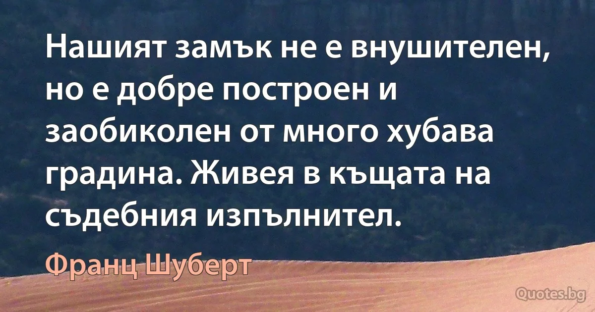 Нашият замък не е внушителен, но е добре построен и заобиколен от много хубава градина. Живея в къщата на съдебния изпълнител. (Франц Шуберт)