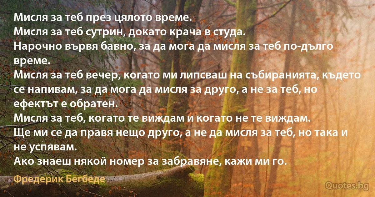 Мисля за теб през цялото време. 
Мисля за теб сутрин, докато крача в студа. 
Нарочно вървя бавно, за да мога да мисля за теб по-дълго време. 
Мисля за теб вечер, когато ми липсваш на събиранията, където се напивам, за да мога да мисля за друго, а не за теб, но ефектът е обратен. 
Мисля за теб, когато те виждам и когато не те виждам. 
Ще ми се да правя нещо друго, а не да мисля за теб, но така и не успявам. 
Ако знаеш някой номер за забравяне, кажи ми го. (Фредерик Бегбеде)