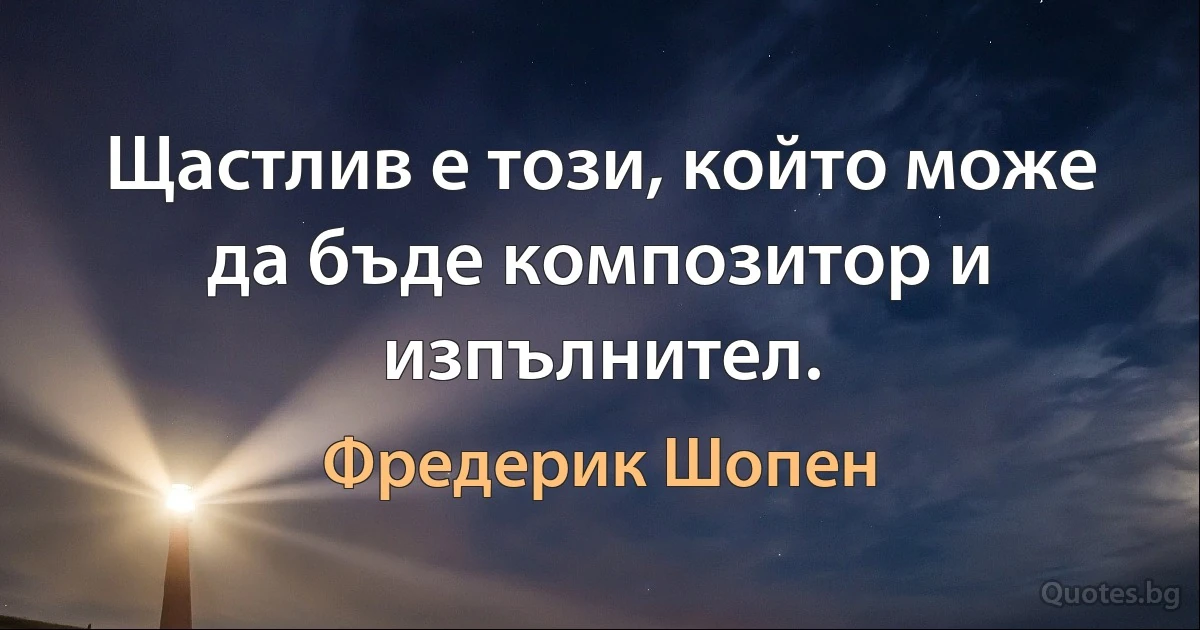 Щастлив е този, който може да бъде композитор и изпълнител. (Фредерик Шопен)