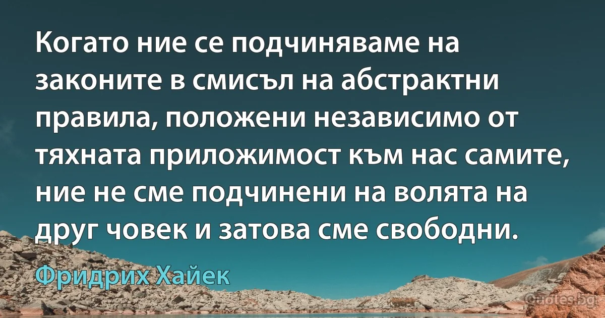 Когато ние се подчиняваме на законите в смисъл на абстрактни правила, положени независимо от тяхната приложимост към нас самите, ние не сме подчинени на волята на друг човек и затова сме свободни. (Фридрих Хайек)