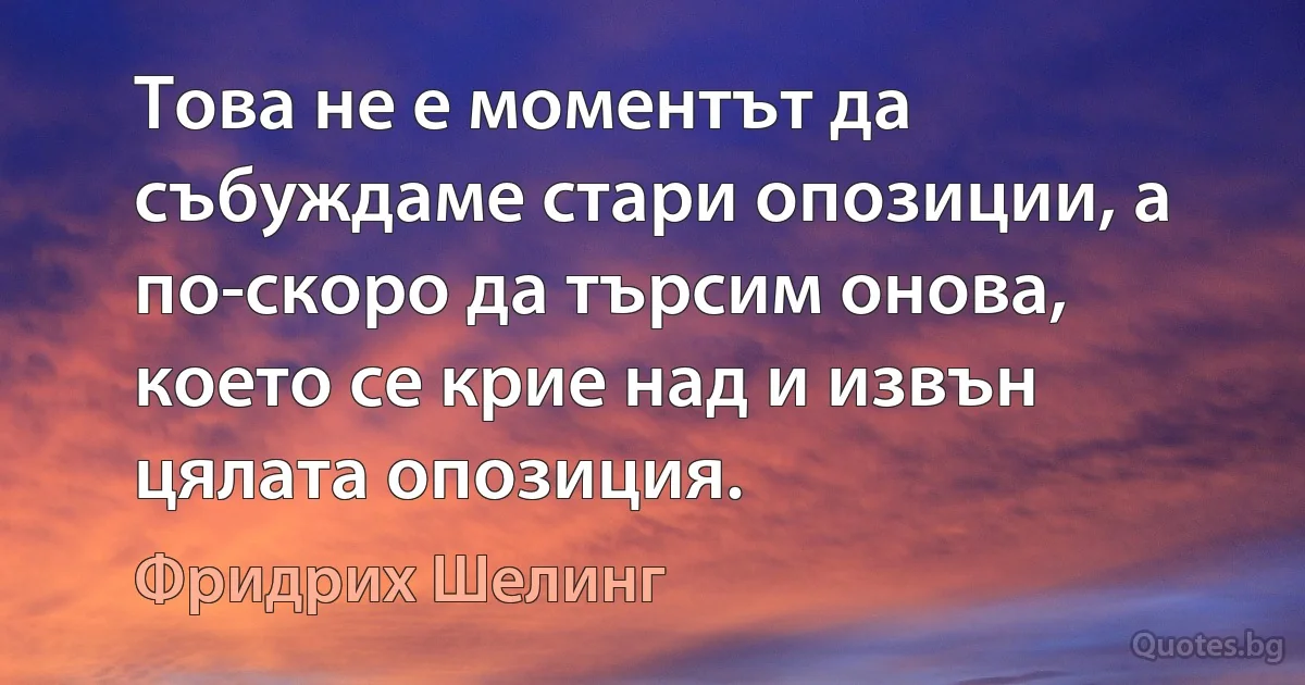 Това не е моментът да събуждаме стари опозиции, а по-скоро да търсим онова, което се крие над и извън цялата опозиция. (Фридрих Шелинг)