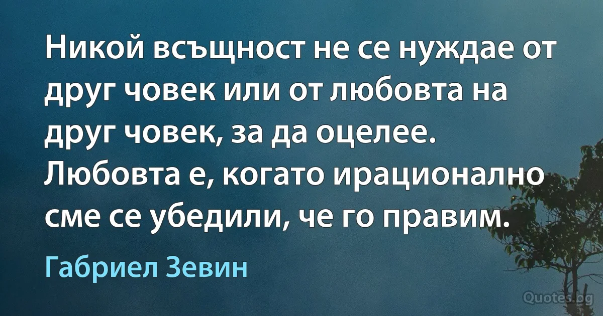 Никой всъщност не се нуждае от друг човек или от любовта на друг човек, за да оцелее. Любовта е, когато ирационално сме се убедили, че го правим. (Габриел Зевин)