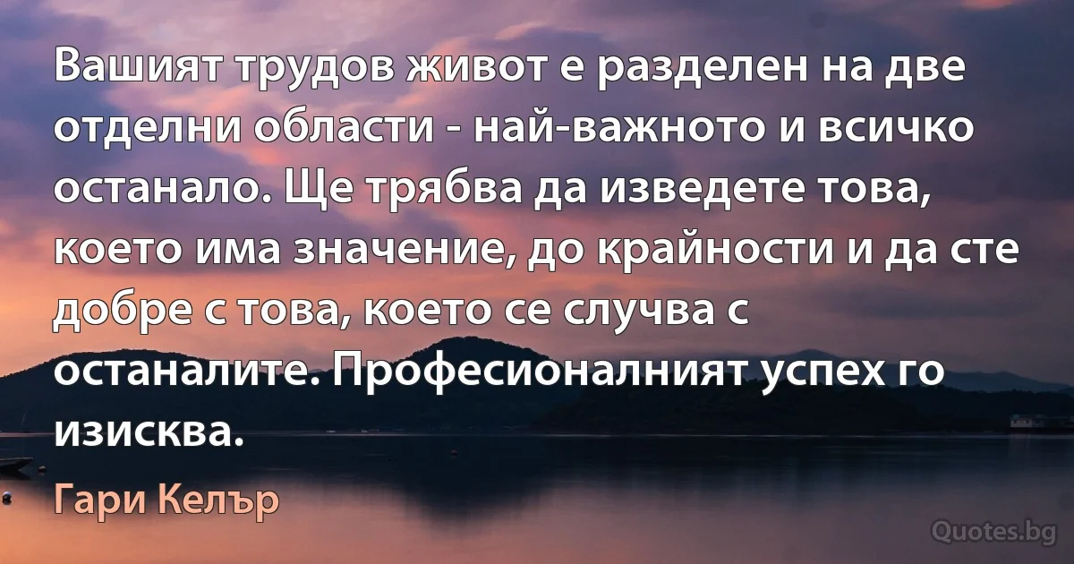 Вашият трудов живот е разделен на две отделни области - най-важното и всичко останало. Ще трябва да изведете това, което има значение, до крайности и да сте добре с това, което се случва с останалите. Професионалният успех го изисква. (Гари Келър)