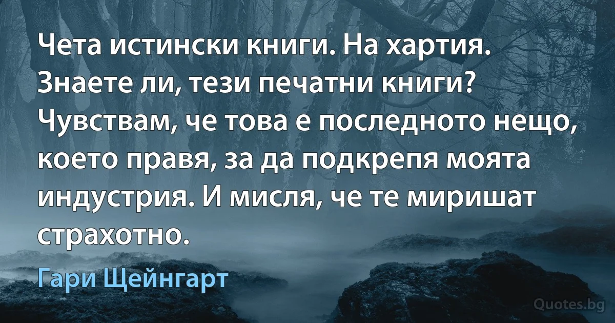 Чета истински книги. На хартия. Знаете ли, тези печатни книги? Чувствам, че това е последното нещо, което правя, за да подкрепя моята индустрия. И мисля, че те миришат страхотно. (Гари Щейнгарт)