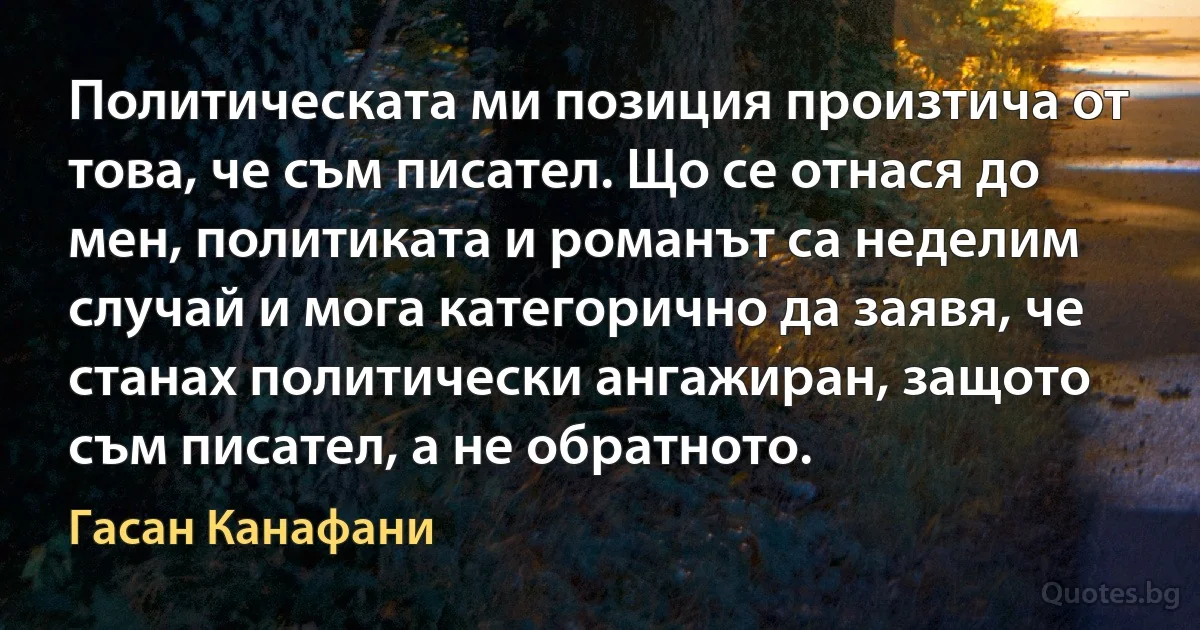 Политическата ми позиция произтича от това, че съм писател. Що се отнася до мен, политиката и романът са неделим случай и мога категорично да заявя, че станах политически ангажиран, защото съм писател, а не обратното. (Гасан Канафани)