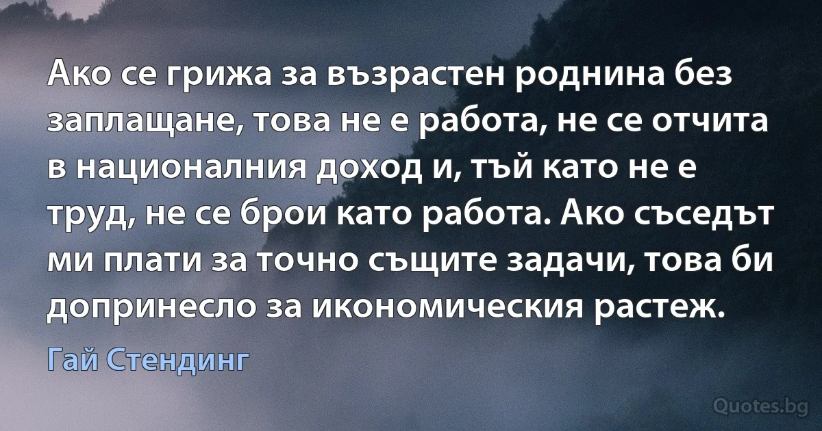 Ако се грижа за възрастен роднина без заплащане, това не е работа, не се отчита в националния доход и, тъй като не е труд, не се брои като работа. Ако съседът ми плати за точно същите задачи, това би допринесло за икономическия растеж. (Гай Стендинг)