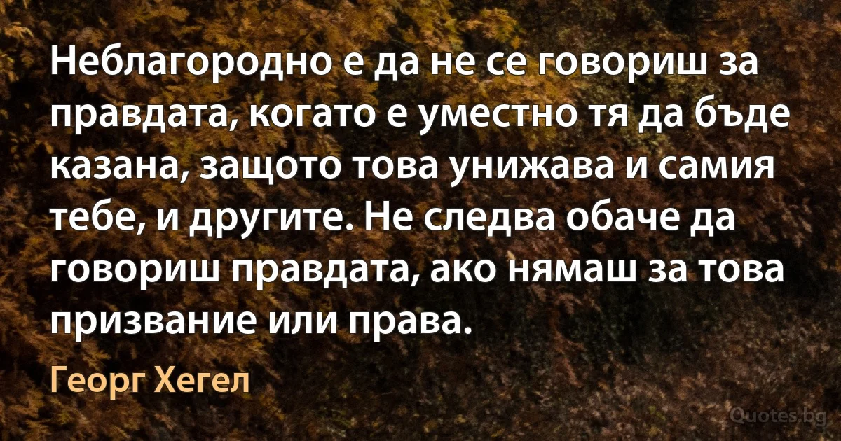 Неблагородно е да не се говориш за правдата, когато е уместно тя да бъде казана, защото това унижава и самия тебе, и другите. Не следва обаче да говориш правдата, ако нямаш за това призвание или права. (Георг Хегел)