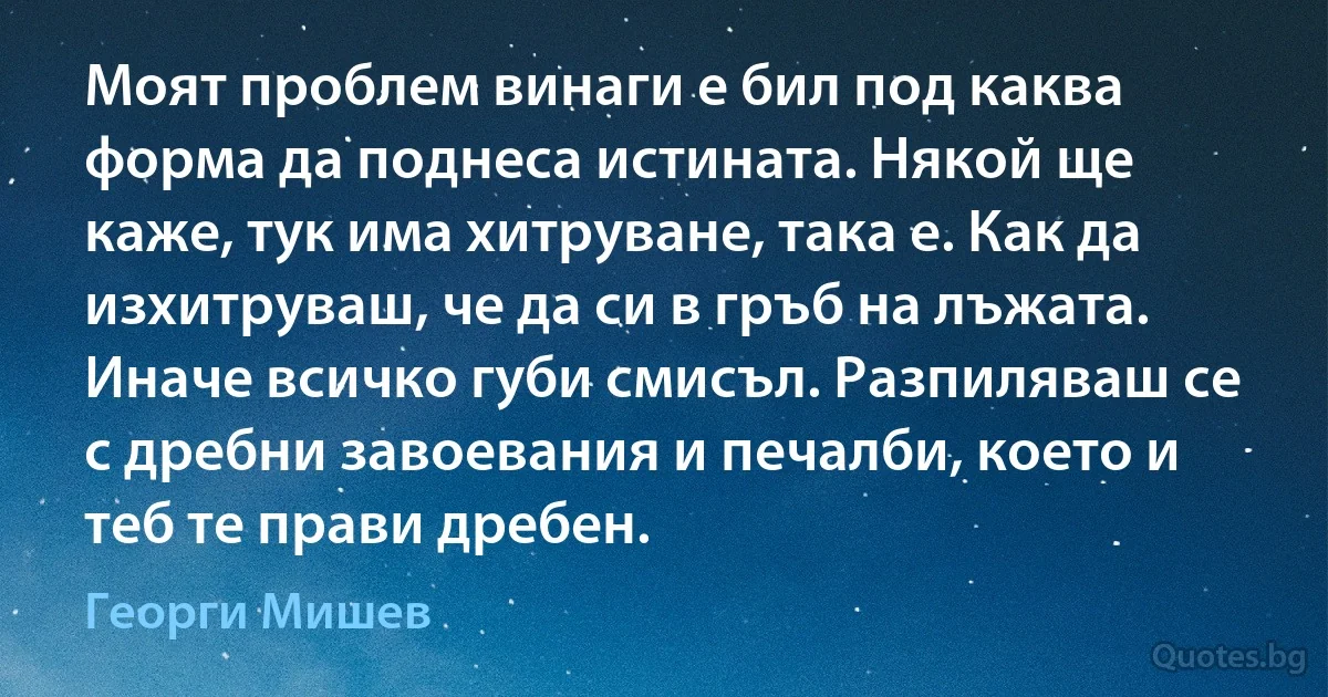 Моят проблем винаги е бил под каква форма да поднеса истината. Някой ще каже, тук има хитруване, така е. Как да изхитруваш, че да си в гръб на лъжата. Иначе всичко губи смисъл. Разпиляваш се с дребни завоевания и печалби, което и теб те прави дребен. (Георги Мишев)