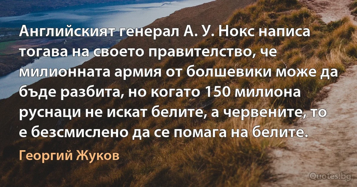 Английският генерал А. У. Нокс написа тогава на своето правителство, че милионната армия от болшевики може да бъде разбита, но когато 150 милиона руснаци не искат белите, а червените, то е безсмислено да се помага на белите. (Георгий Жуков)