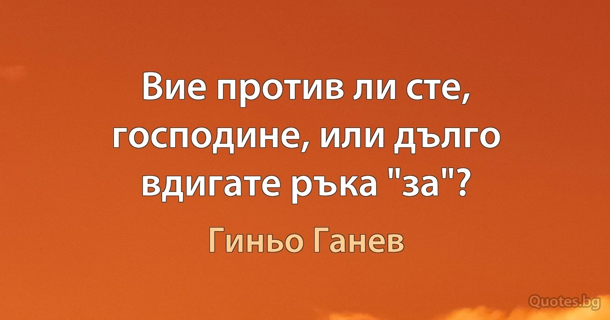 Вие против ли сте, господине, или дълго вдигате ръка "за"? (Гиньо Ганев)