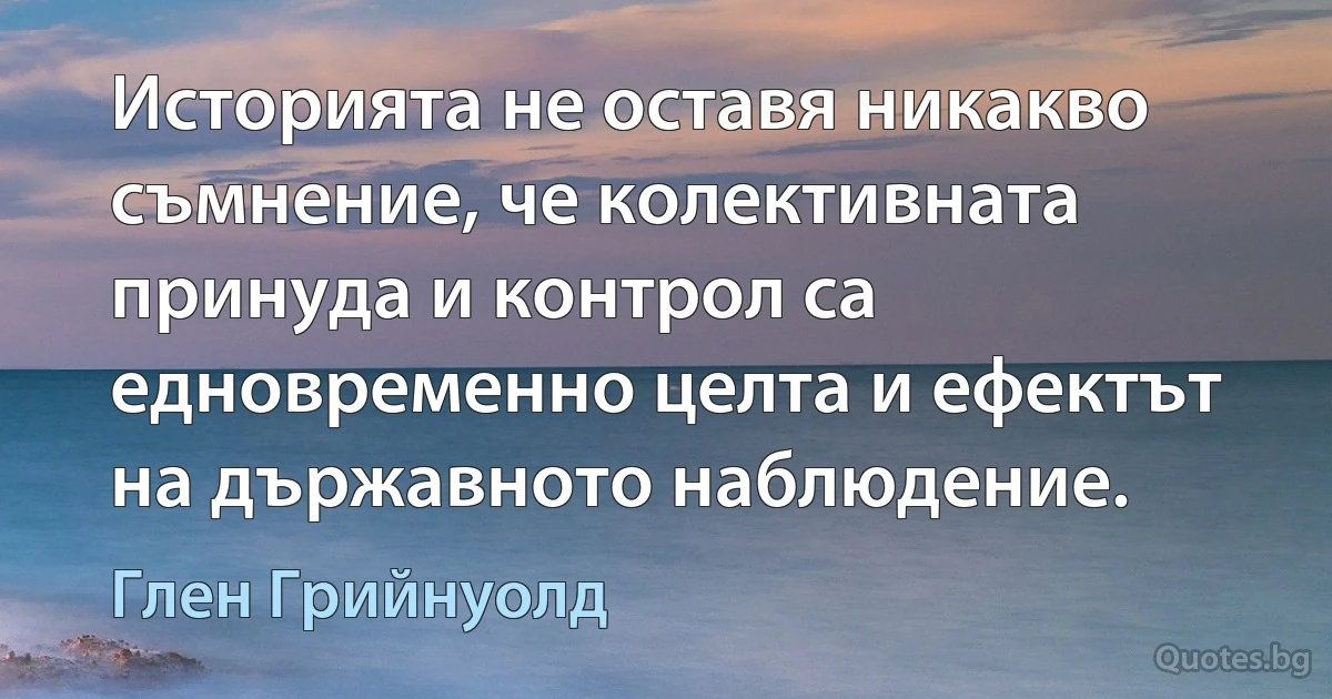 Историята не оставя никакво съмнение, че колективната принуда и контрол са едновременно целта и ефектът на държавното наблюдение. (Глен Грийнуолд)