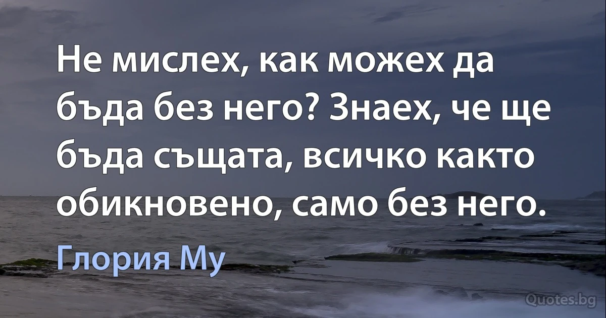 Не мислех, как можех да бъда без него? Знаех, че ще бъда същата, всичко както обикновено, само без него. (Глория Му)