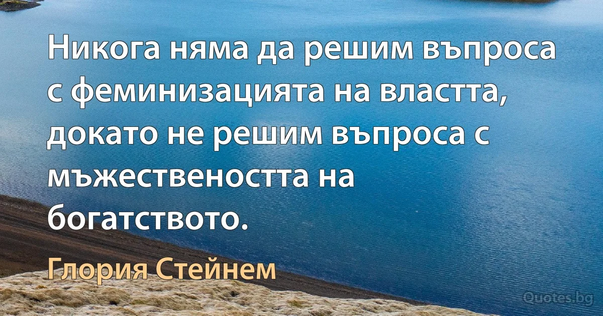 Никога няма да решим въпроса с феминизацията на властта, докато не решим въпроса с мъжествеността на богатството. (Глория Стейнем)