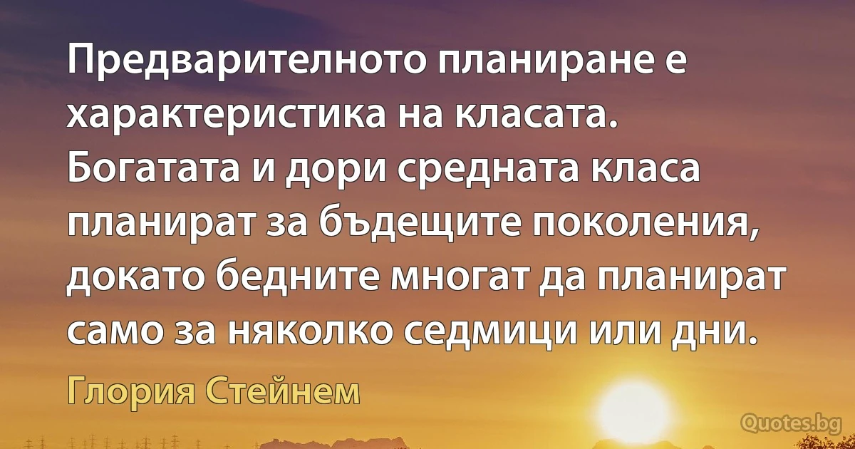 Предварителното планиране е характеристика на класата. Богатата и дори средната класа планират за бъдещите поколения, докато бедните многат да планират само за няколко седмици или дни. (Глория Стейнем)