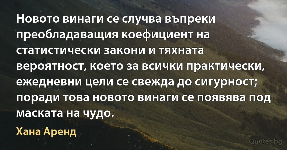 Новото винаги се случва въпреки преобладаващия коефициент на статистически закони и тяхната вероятност, което за всички практически, ежедневни цели се свежда до сигурност; поради това новото винаги се появява под маската на чудо. (Хана Аренд)