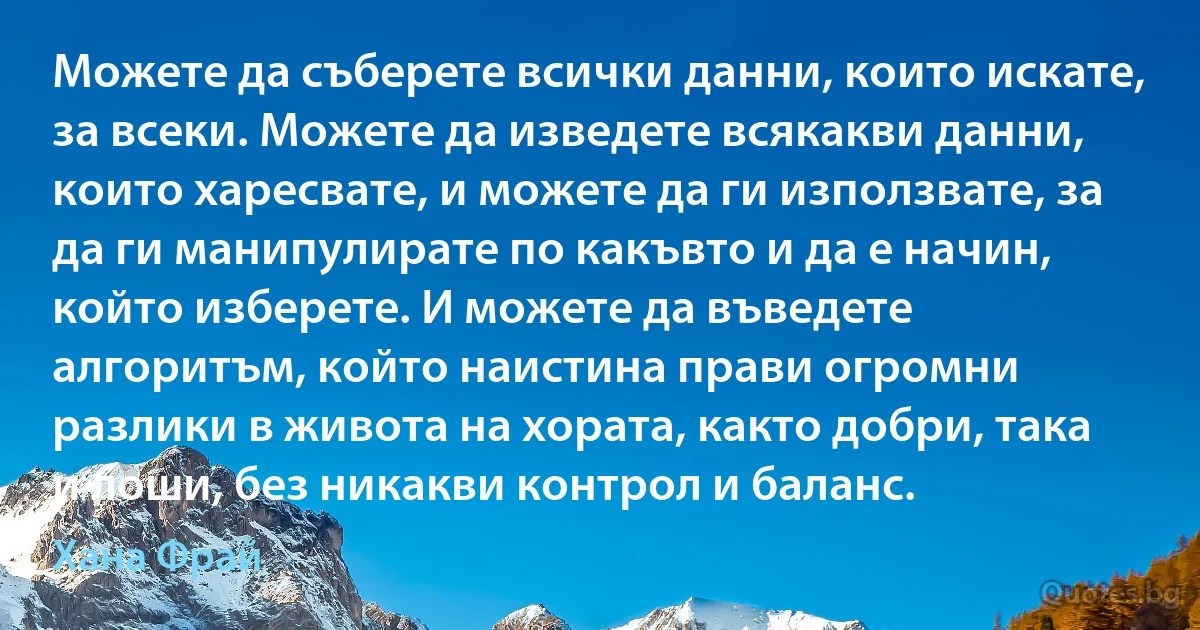 Можете да съберете всички данни, които искате, за всеки. Можете да изведете всякакви данни, които харесвате, и можете да ги използвате, за да ги манипулирате по какъвто и да е начин, който изберете. И можете да въведете алгоритъм, който наистина прави огромни разлики в живота на хората, както добри, така и лоши, без никакви контрол и баланс. (Хана Фрай)