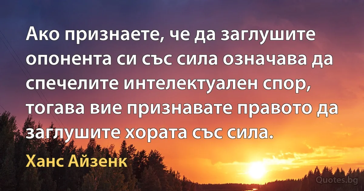 Ако признаете, че да заглушите опонента си със сила означава да спечелите интелектуален спор, тогава вие признавате правото да заглушите хората със сила. (Ханс Айзенк)