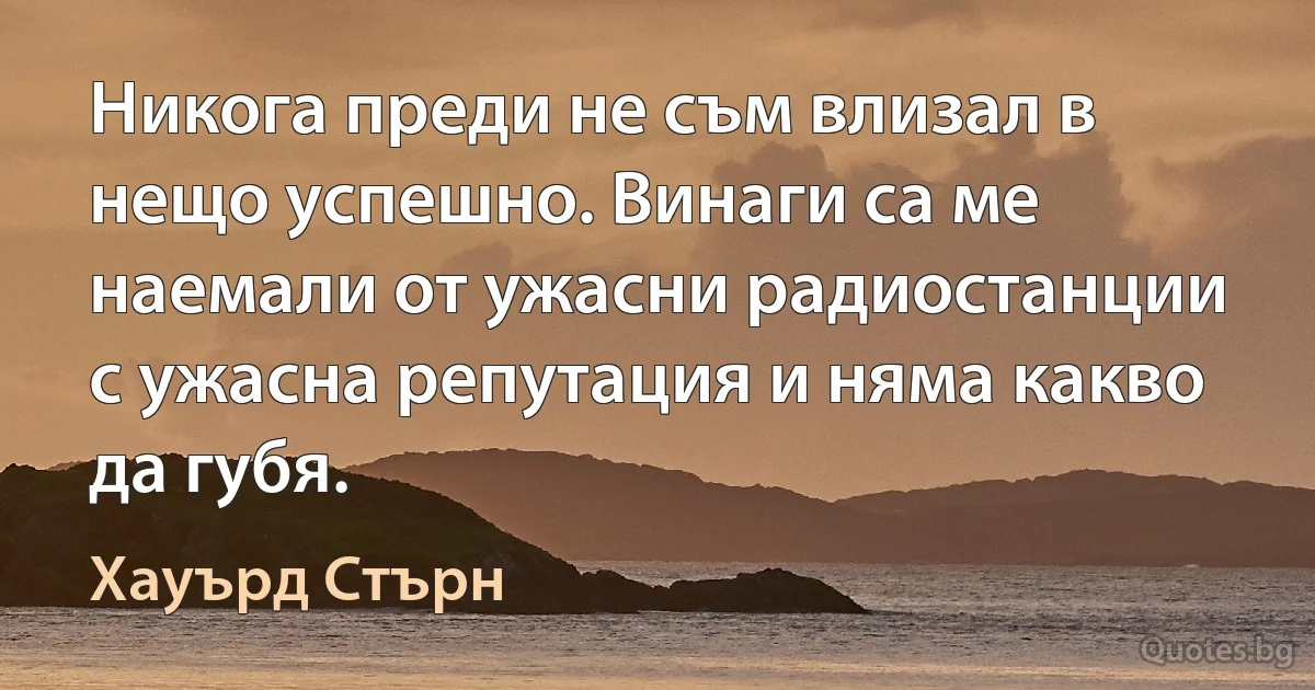 Никога преди не съм влизал в нещо успешно. Винаги са ме наемали от ужасни радиостанции с ужасна репутация и няма какво да губя. (Хауърд Стърн)