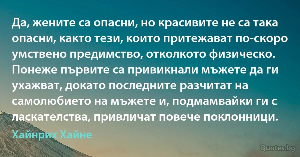 Да, жените са опасни, но красивите не са така опасни, както тези, които притежават по-скоро умствено предимство, отколкото физическо. Понеже първите са привикнали мъжете да ги ухажват, докато последните разчитат на самолюбието на мъжете и, подмамвайки ги с ласкателства, привличат повече поклонници. (Хайнрих Хайне)